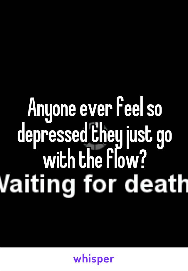 Anyone ever feel so depressed they just go with the flow?