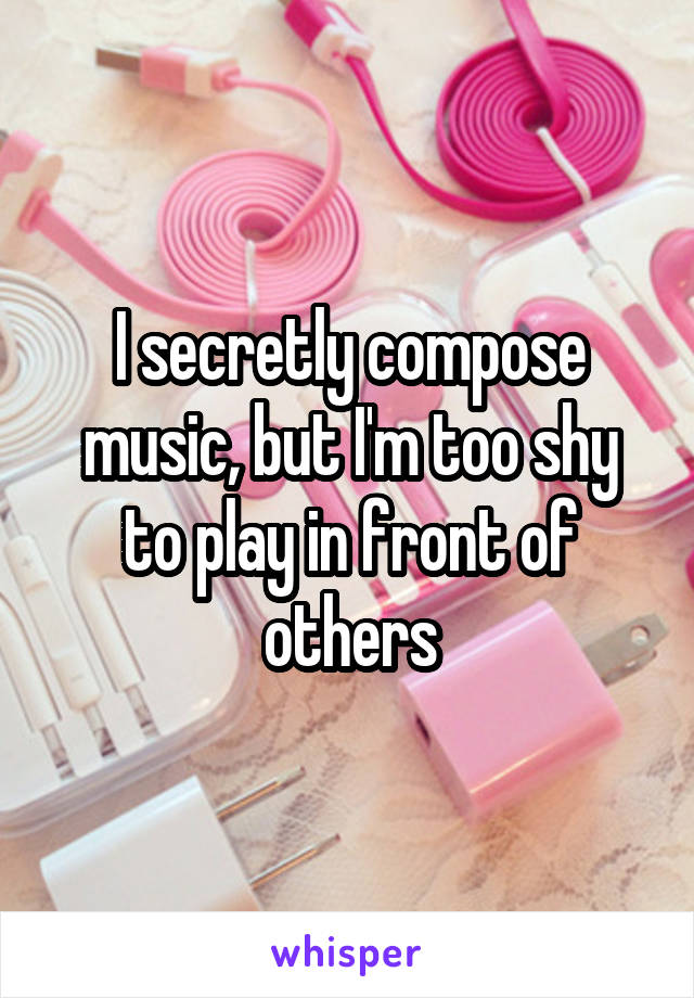 I secretly compose music, but I'm too shy to play in front of others