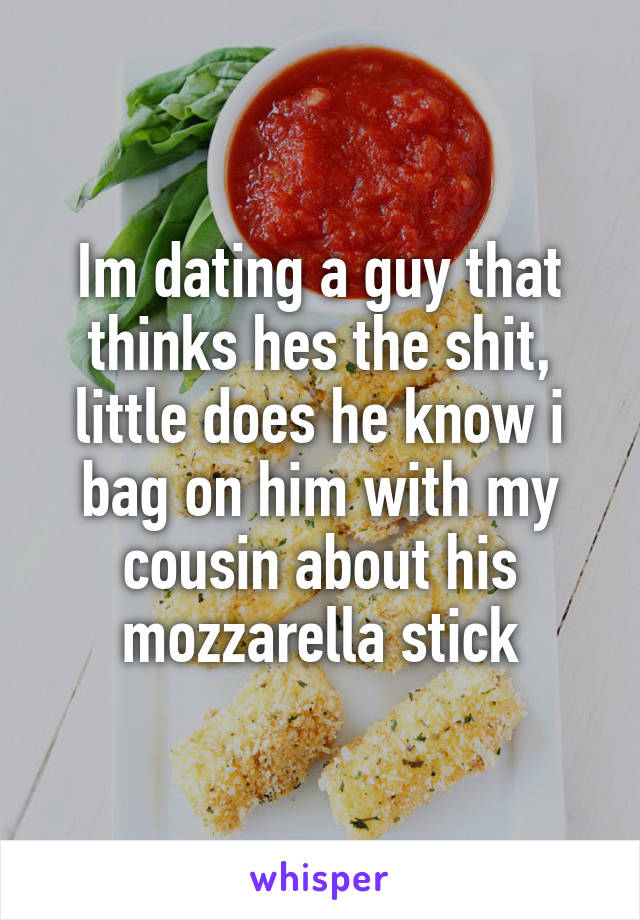 Im dating a guy that thinks hes the shit, little does he know i bag on him with my cousin about his mozzarella stick