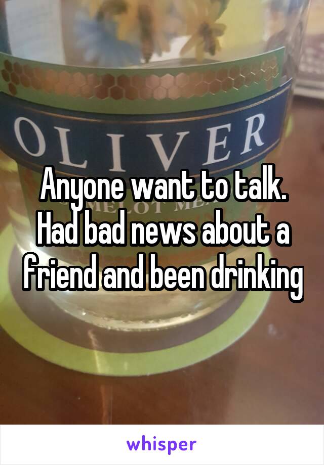 Anyone want to talk. Had bad news about a friend and been drinking