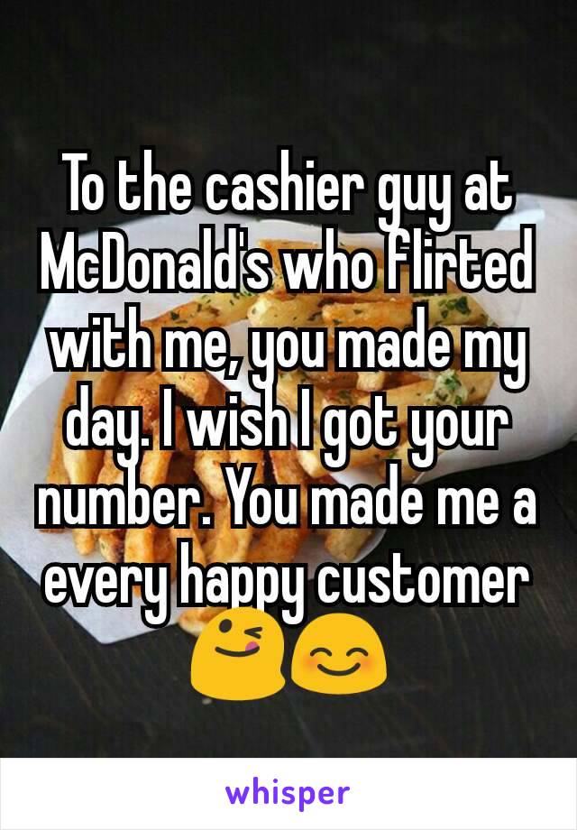 To the cashier guy at McDonald's who flirted with me, you made my day. I wish I got your number. You made me a every happy customer😋😊