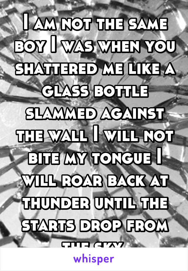 I am not the same boy I was when you shattered me like a glass bottle slammed against the wall I will not bite my tongue I will roar back at thunder until the starts drop from the sky.