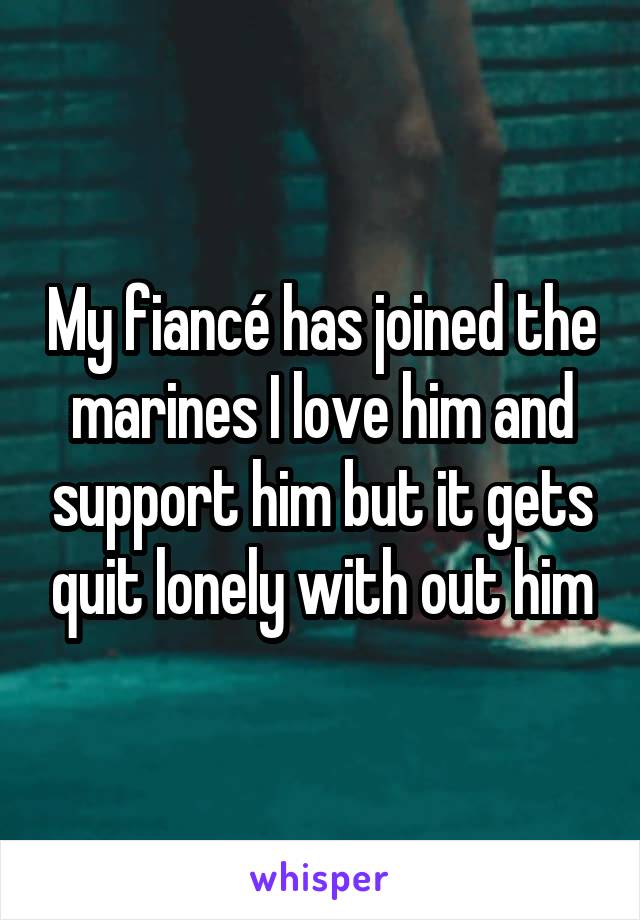 My fiancé has joined the marines I love him and support him but it gets quit lonely with out him