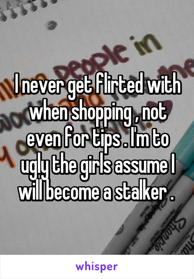 I never get flirted with when shopping , not even for tips . I'm to ugly the girls assume I will become a stalker . 