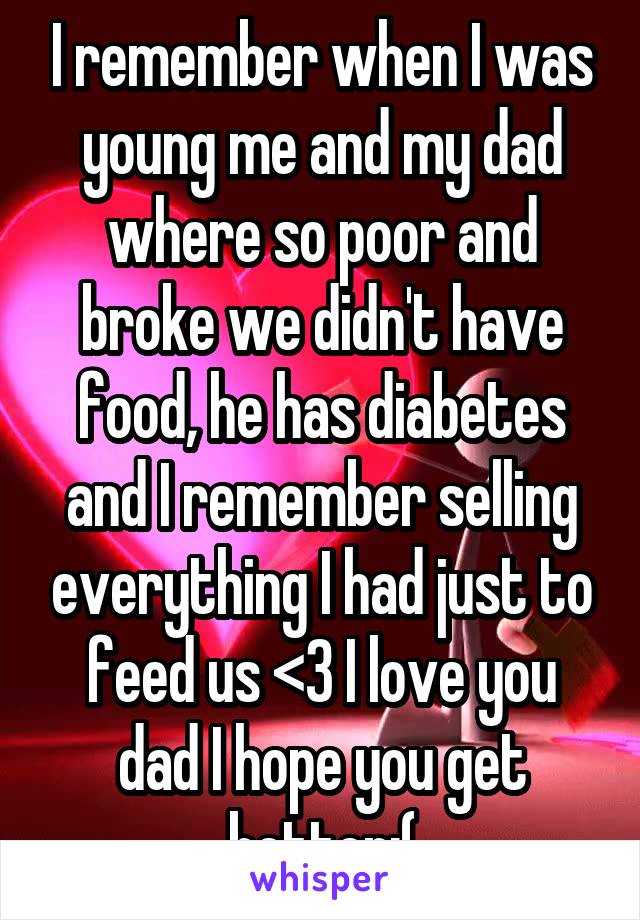 I remember when I was young me and my dad where so poor and broke we didn't have food, he has diabetes and I remember selling everything I had just to feed us <3 I love you dad I hope you get better:(