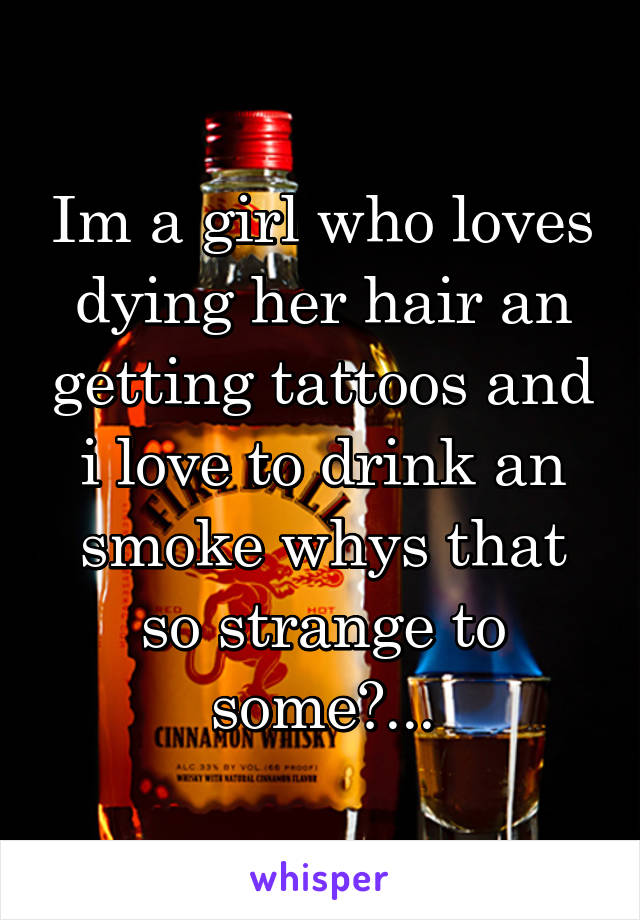 Im a girl who loves dying her hair an getting tattoos and i love to drink an smoke whys that so strange to some?...