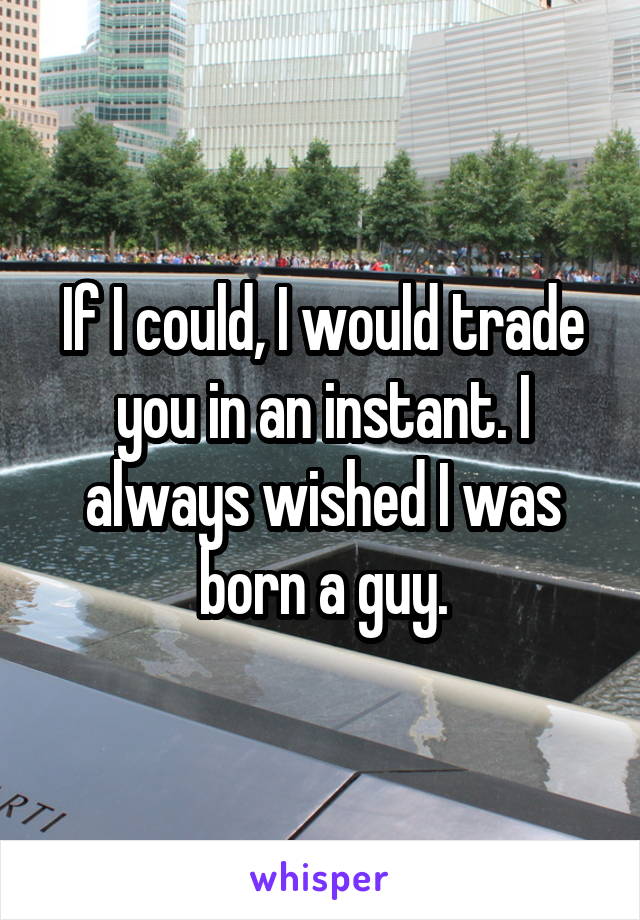 If I could, I would trade you in an instant. I always wished I was born a guy.