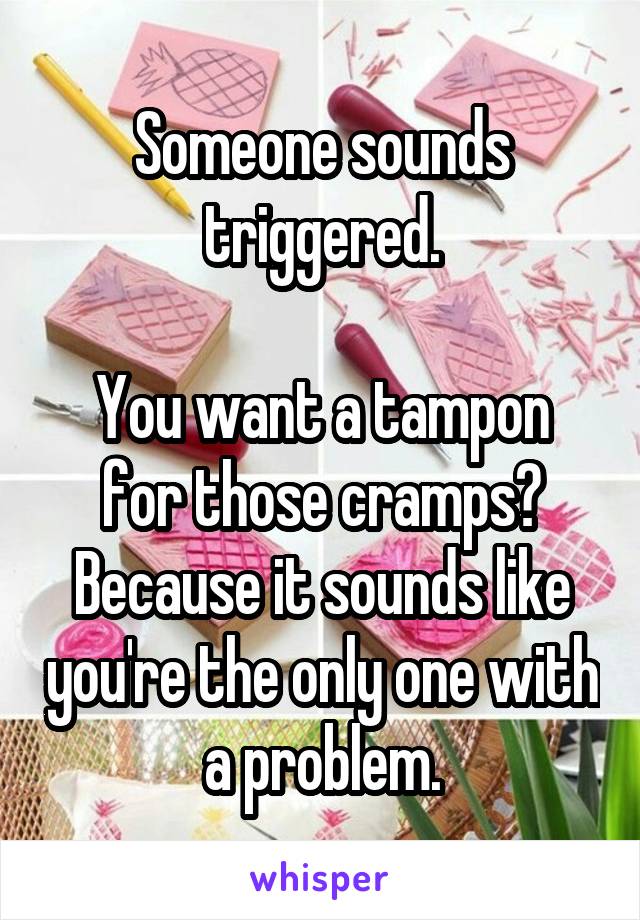 Someone sounds triggered.

You want a tampon for those cramps?
Because it sounds like you're the only one with a problem.