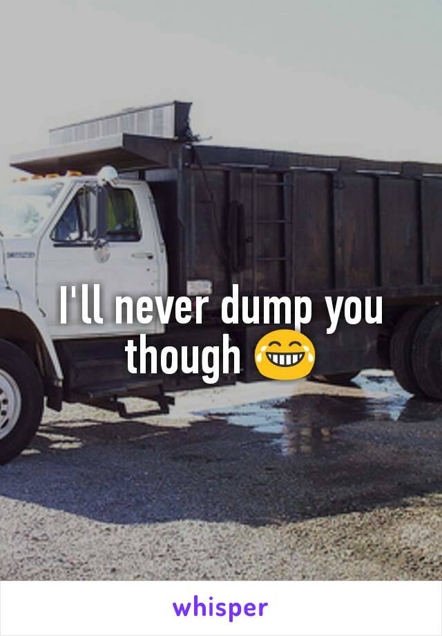 I'll never dump you though 😂