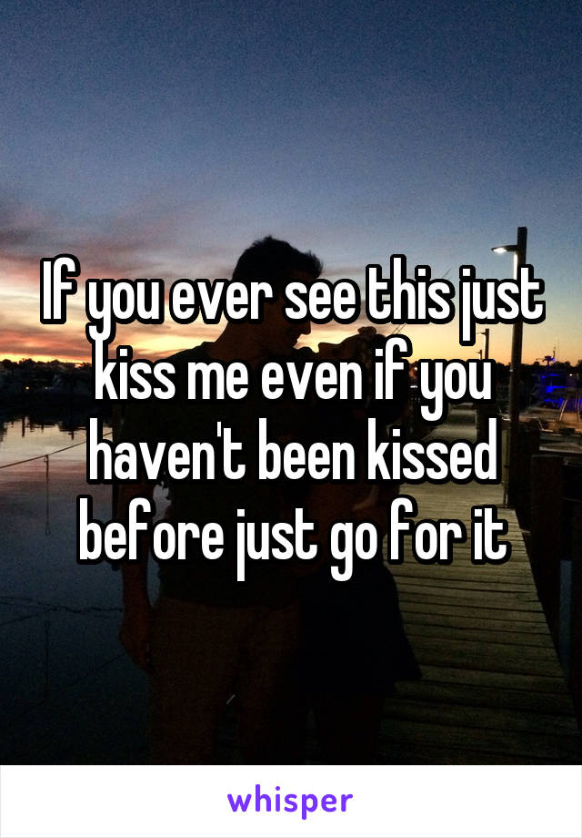 If you ever see this just kiss me even if you haven't been kissed before just go for it