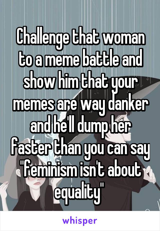 Challenge that woman to a meme battle and show him that your memes are way danker and he'll dump her faster than you can say "feminism isn't about equality" 