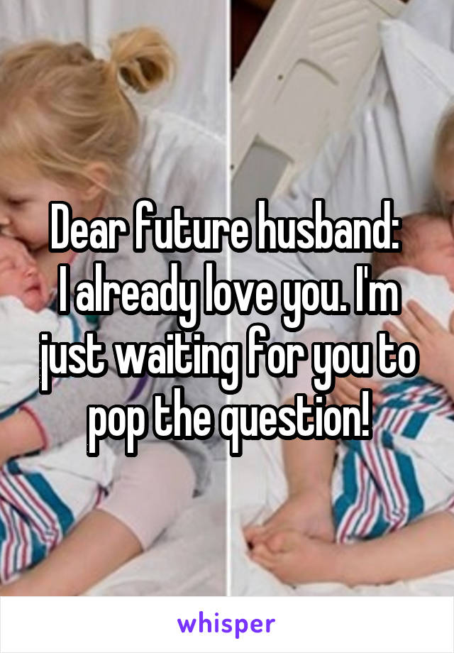 Dear future husband: 
I already love you. I'm just waiting for you to pop the question!