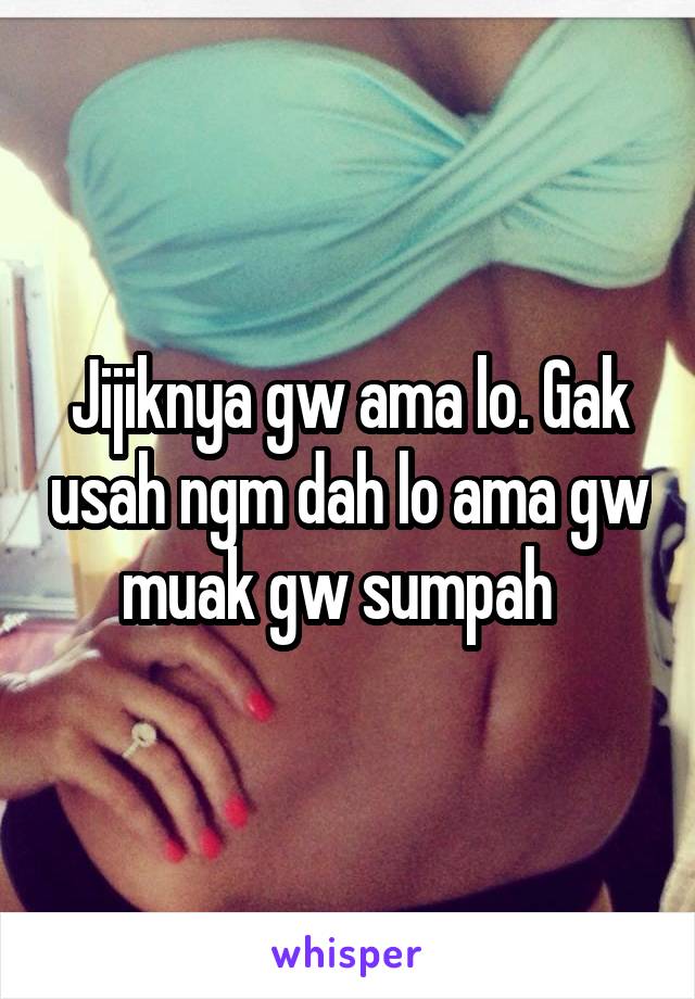 Jijiknya gw ama lo. Gak usah ngm dah lo ama gw muak gw sumpah  