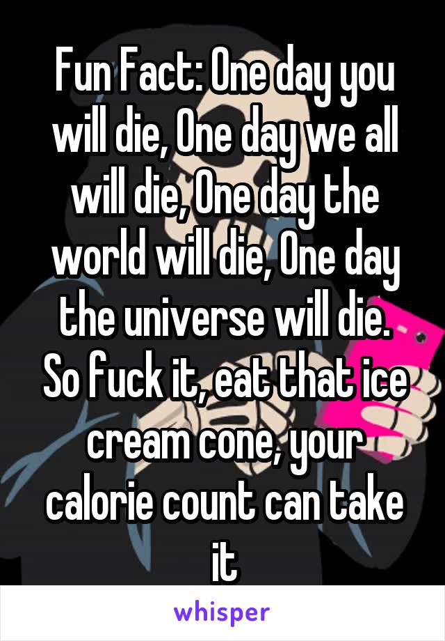 Fun Fact: One day you will die, One day we all will die, One day the world will die, One day the universe will die.
So fuck it, eat that ice cream cone, your calorie count can take it