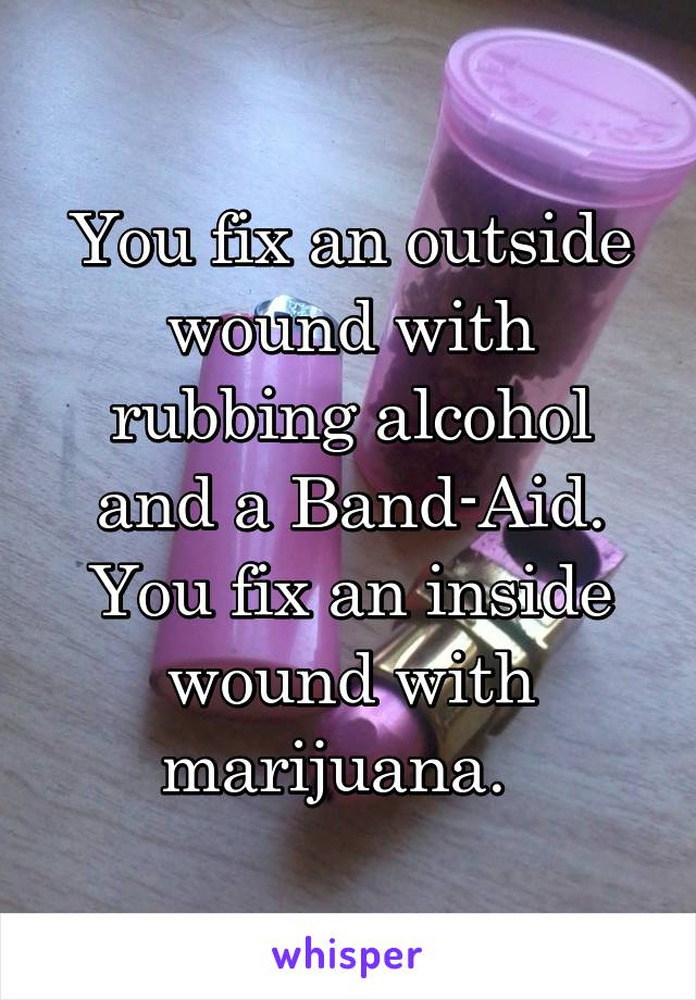 You fix an outside wound with rubbing alcohol and a Band-Aid. You fix an inside wound with marijuana.  