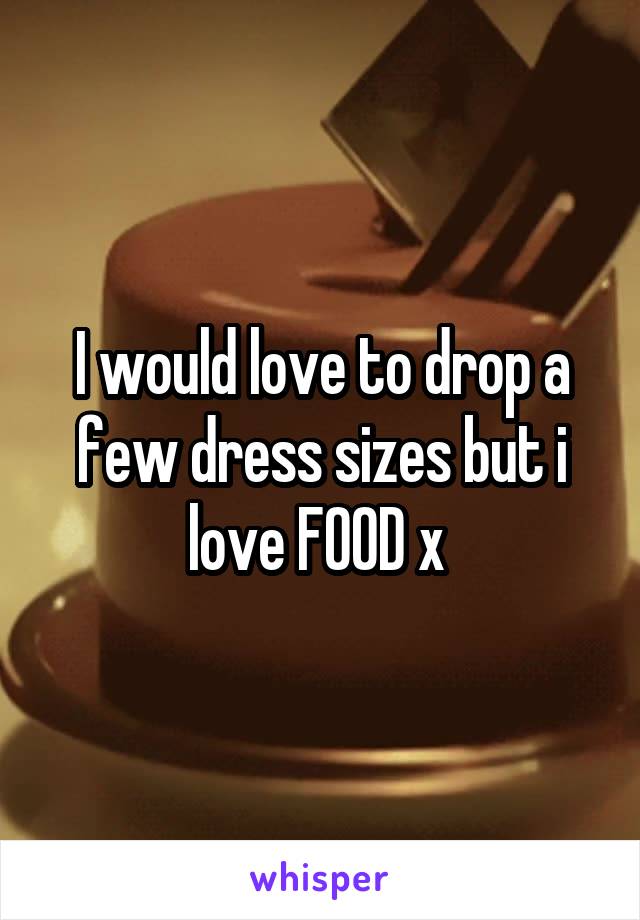 I would love to drop a few dress sizes but i love FOOD x 