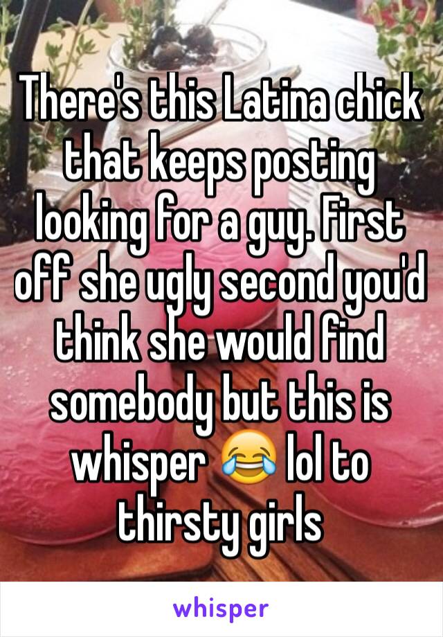 There's this Latina chick that keeps posting looking for a guy. First off she ugly second you'd think she would find somebody but this is whisper 😂 lol to thirsty girls 