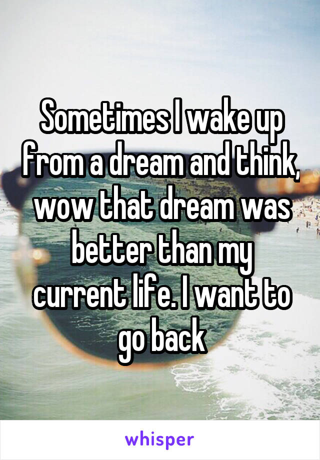 Sometimes I wake up from a dream and think, wow that dream was better than my current life. I want to go back