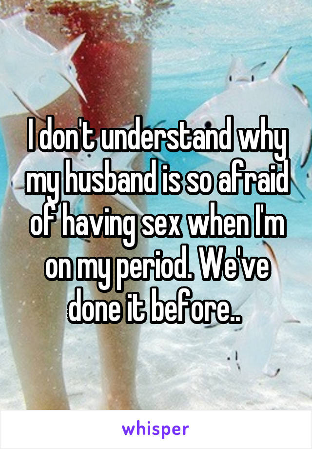 I don't understand why my husband is so afraid of having sex when I'm on my period. We've done it before.. 