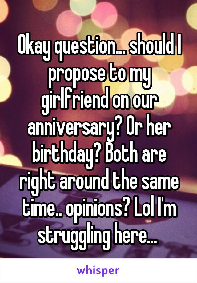 Okay question... should I propose to my girlfriend on our anniversary? Or her birthday? Both are right around the same time.. opinions? Lol I'm struggling here... 