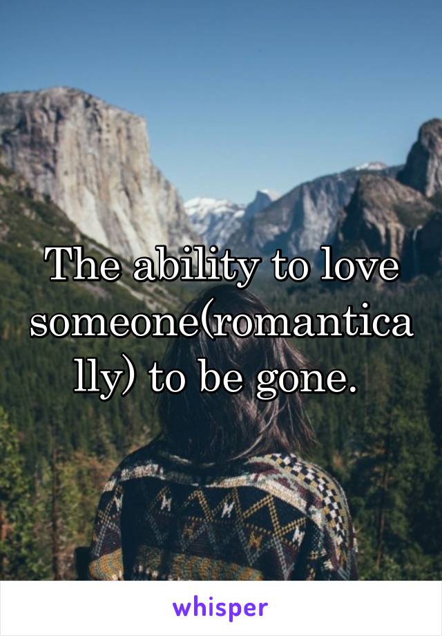 The ability to love someone(romantically) to be gone. 