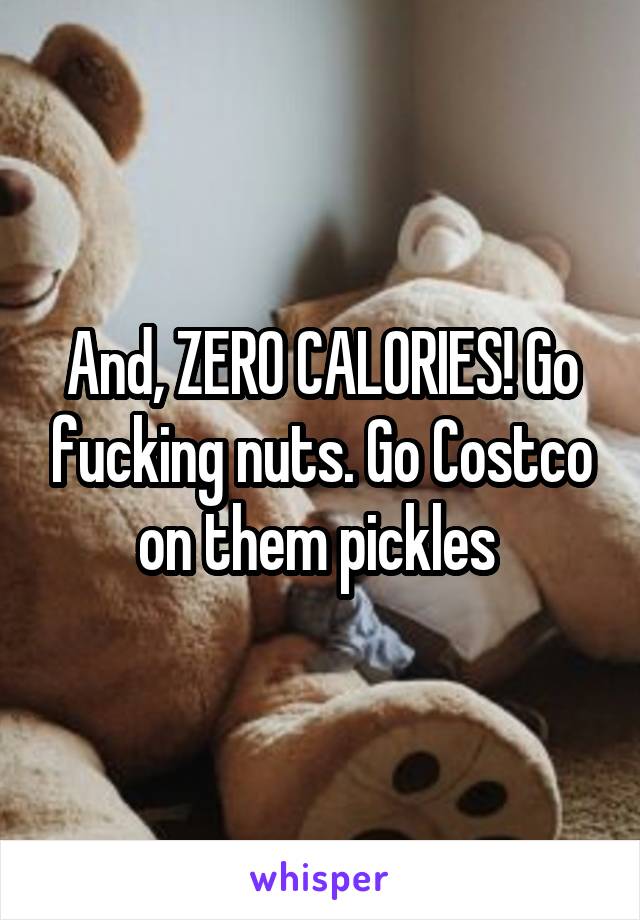 And, ZERO CALORIES! Go fucking nuts. Go Costco on them pickles 