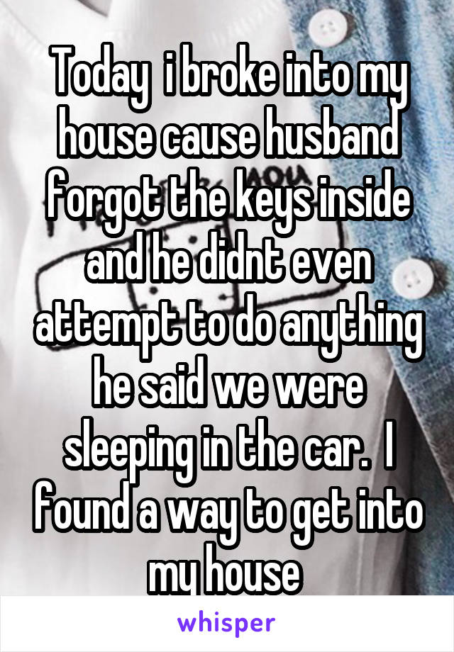 Today  i broke into my house cause husband forgot the keys inside and he didnt even attempt to do anything he said we were sleeping in the car.  I found a way to get into my house 