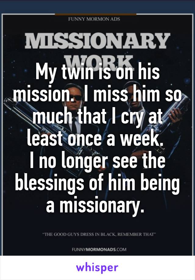 My twin is on his mission.  I miss him so much that I cry at least once a week. 
I no longer see the blessings of him being a missionary. 