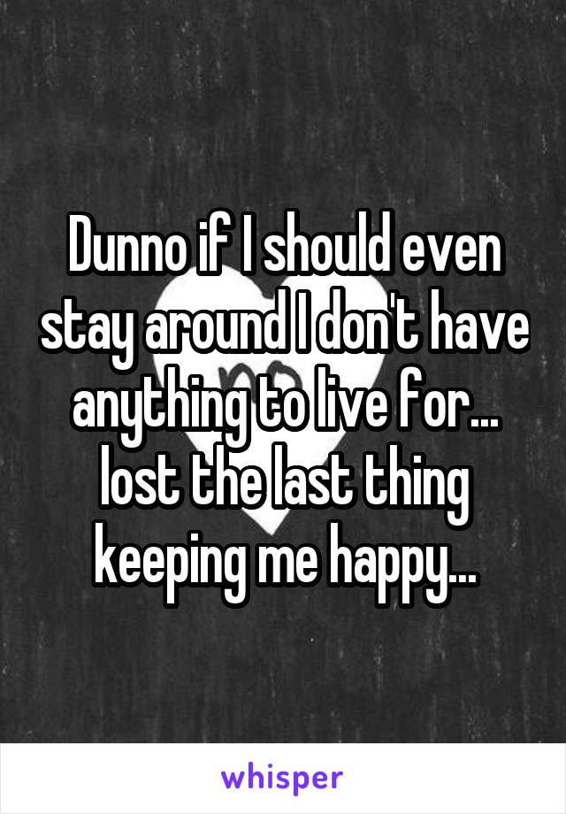 Dunno if I should even stay around I don't have anything to live for... lost the last thing keeping me happy...