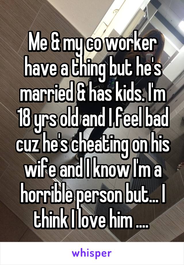 Me & my co worker have a thing but he's married & has kids. I'm 18 yrs old and I feel bad cuz he's cheating on his wife and I know I'm a horrible person but... I think I love him .... 