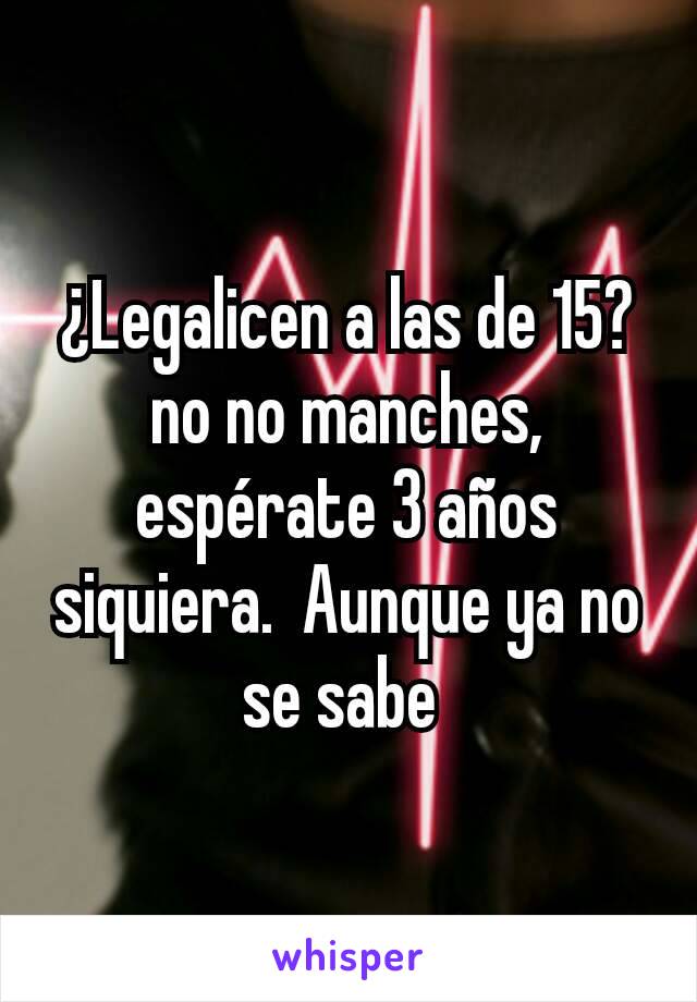 ¿Legalicen a las de 15?no no manches, espérate 3 años siquiera.  Aunque ya no se sabe 