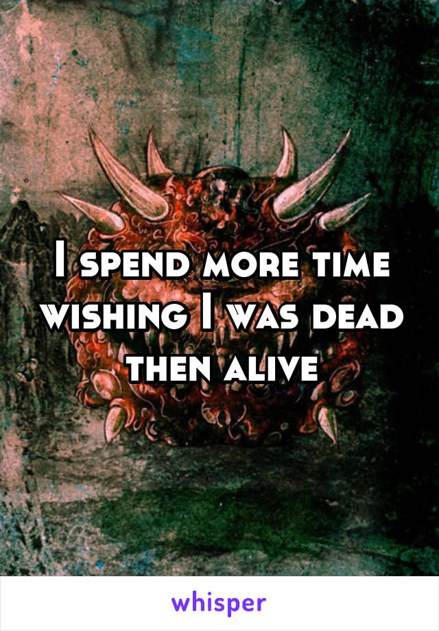 I spend more time wishing I was dead then alive