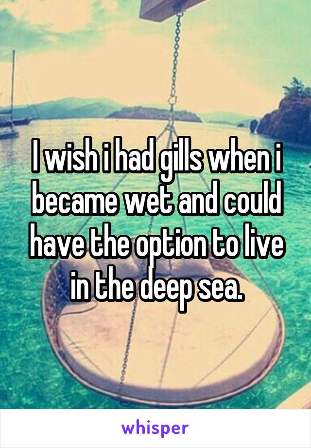 I wish i had gills when i became wet and could have the option to live in the deep sea.