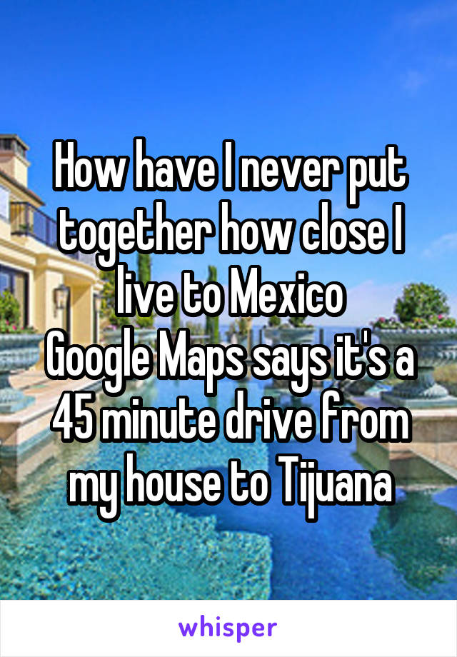 How have I never put together how close I live to Mexico
Google Maps says it's a 45 minute drive from my house to Tijuana