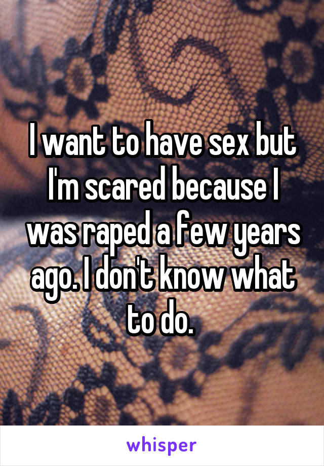 I want to have sex but I'm scared because I was raped a few years ago. I don't know what to do. 