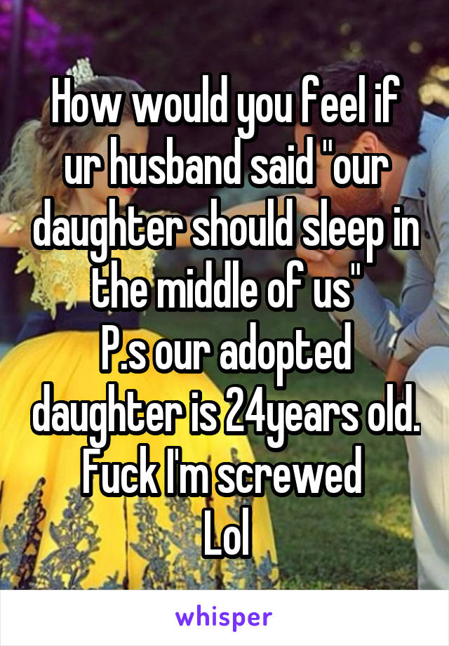 How would you feel if ur husband said "our daughter should sleep in the middle of us"
P.s our adopted daughter is 24years old.
Fuck I'm screwed 
Lol