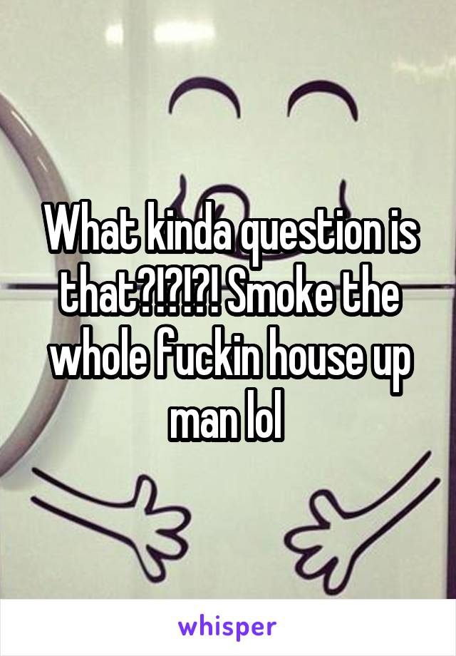 What kinda question is that?!?!?! Smoke the whole fuckin house up man lol 