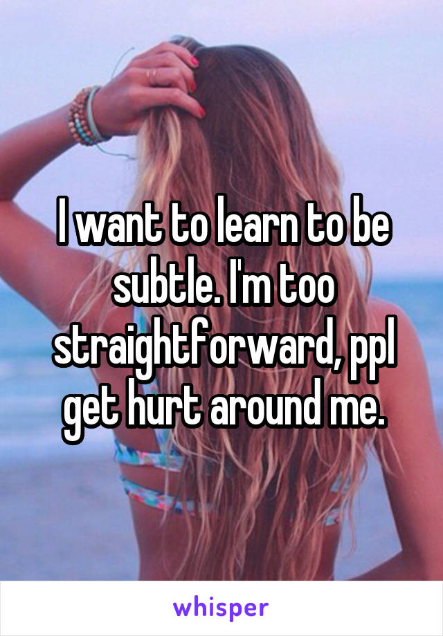 I want to learn to be subtle. I'm too straightforward, ppl get hurt around me.