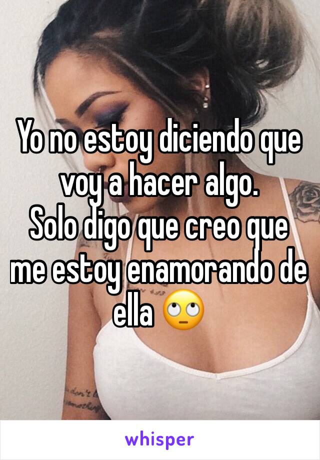 Yo no estoy diciendo que voy a hacer algo. 
Solo digo que creo que me estoy enamorando de ella 🙄