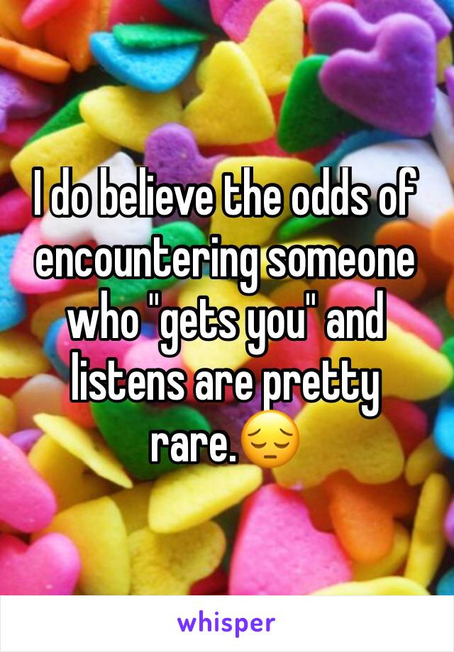 I do believe the odds of encountering someone who "gets you" and listens are pretty rare.😔