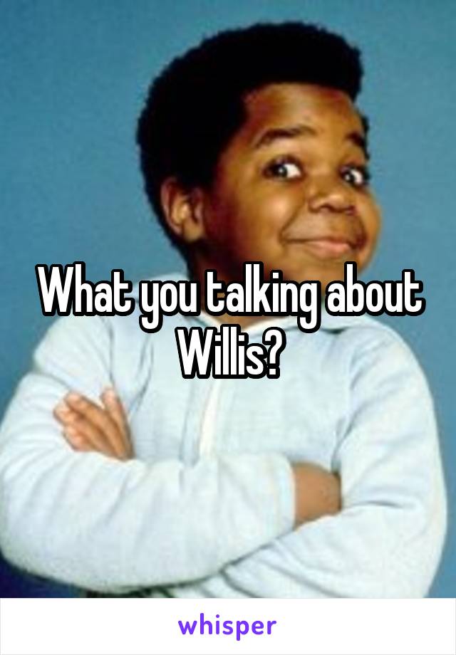 What you talking about Willis?