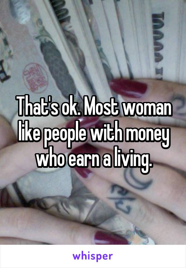 That's ok. Most woman like people with money who earn a living.