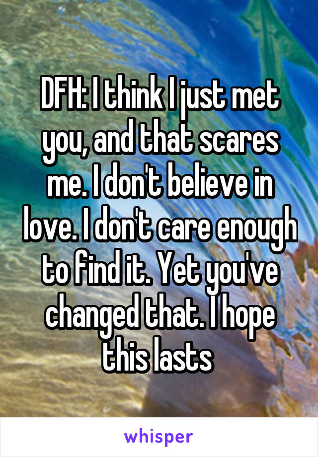 DFH: I think I just met you, and that scares me. I don't believe in love. I don't care enough to find it. Yet you've changed that. I hope this lasts 