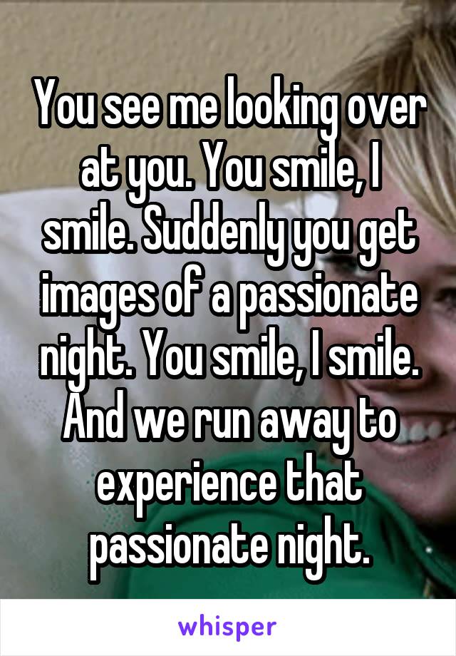 You see me looking over at you. You smile, I smile. Suddenly you get images of a passionate night. You smile, I smile. And we run away to experience that passionate night.