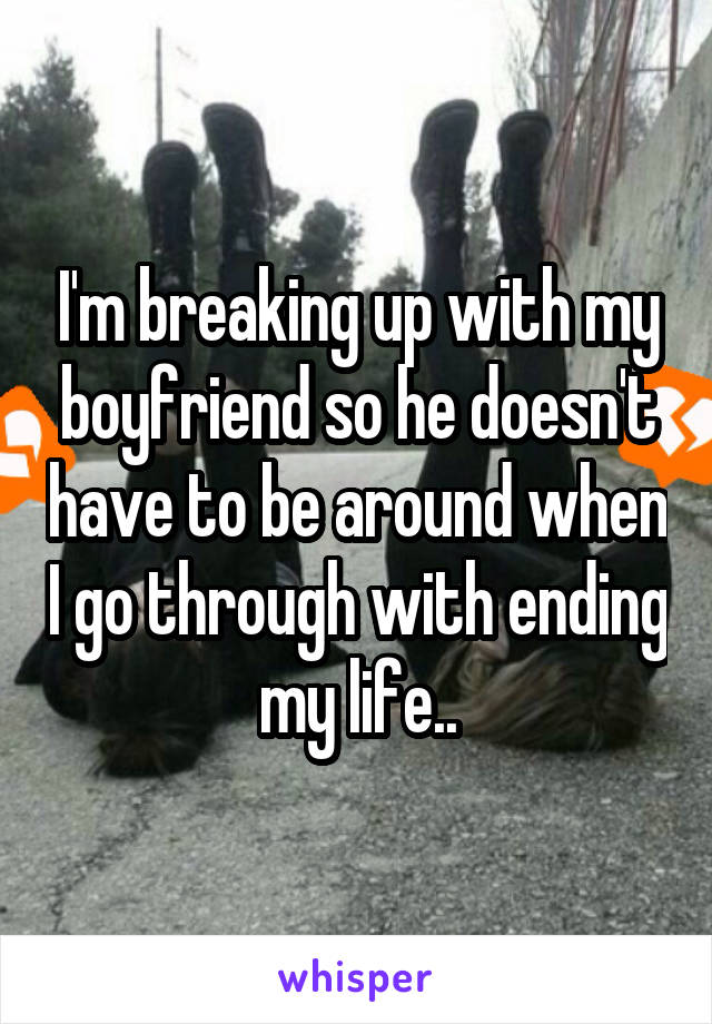 I'm breaking up with my boyfriend so he doesn't have to be around when I go through with ending my life..