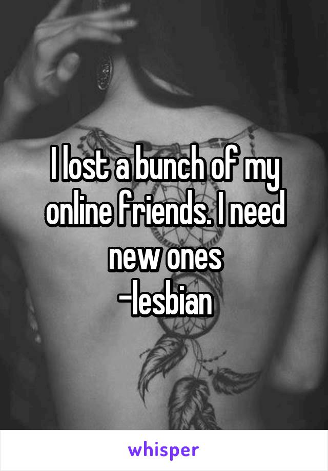 I lost a bunch of my online friends. I need new ones
-lesbian