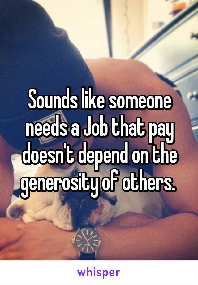 Sounds like someone needs a Job that pay doesn't depend on the generosity of others. 