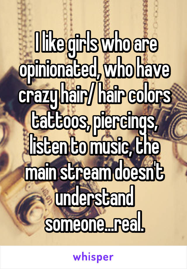  I like girls who are opinionated, who have crazy hair/ hair colors tattoos, piercings, listen to music, the main stream doesn't understand someone...real.