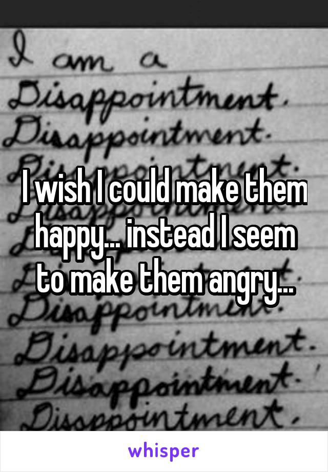 I wish I could make them happy... instead I seem to make them angry...