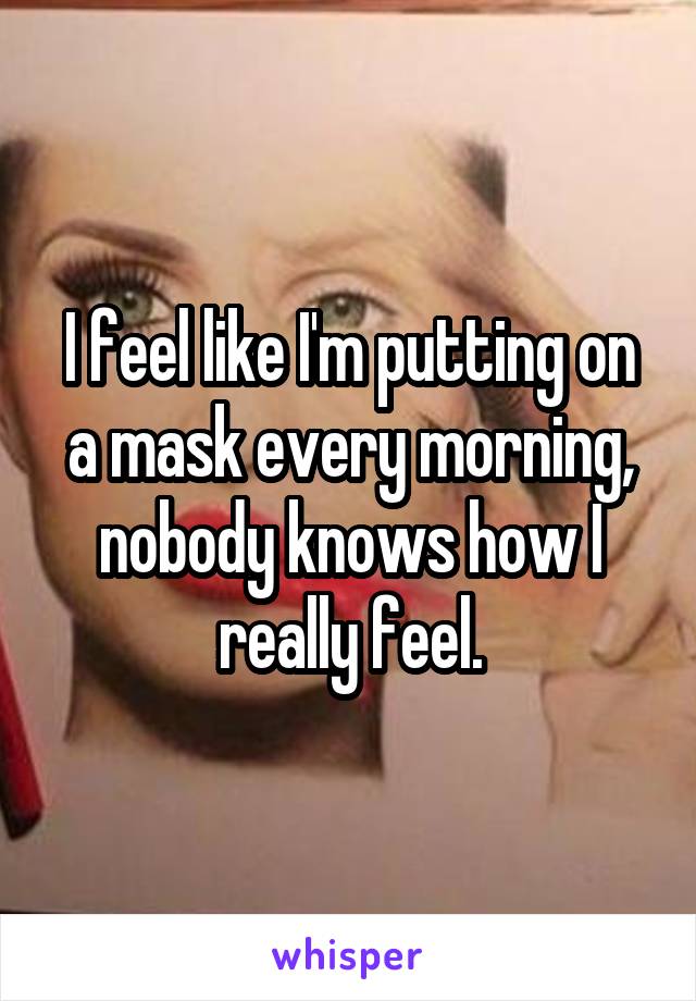 I feel like I'm putting on a mask every morning, nobody knows how I really feel.